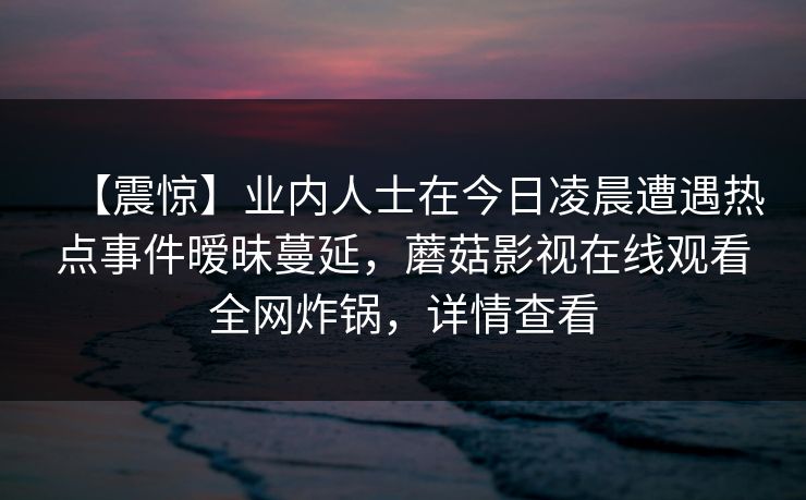 【震惊】业内人士在今日凌晨遭遇热点事件暧昧蔓延，蘑菇影视在线观看全网炸锅，详情查看