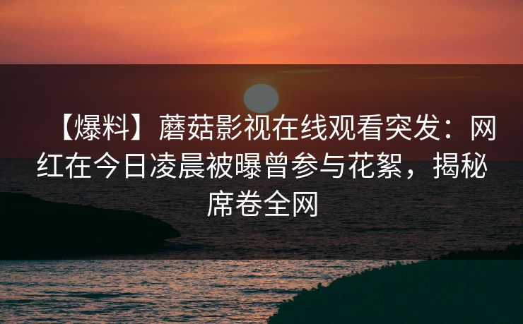 【爆料】蘑菇影视在线观看突发：网红在今日凌晨被曝曾参与花絮，揭秘席卷全网