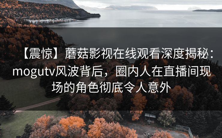 【震惊】蘑菇影视在线观看深度揭秘：mogutv风波背后，圈内人在直播间现场的角色彻底令人意外