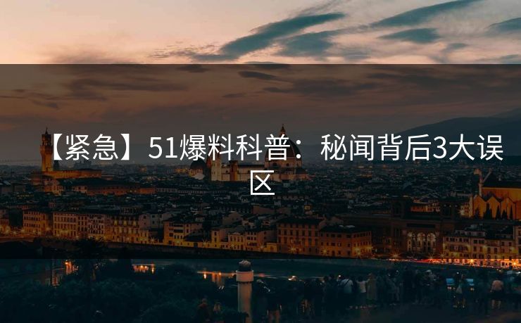 【紧急】51爆料科普：秘闻背后3大误区