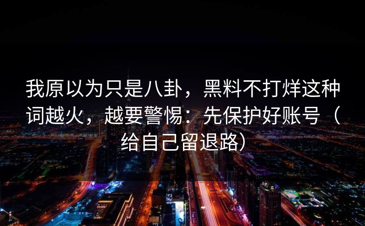 我原以为只是八卦，黑料不打烊这种词越火，越要警惕：先保护好账号（给自己留退路）