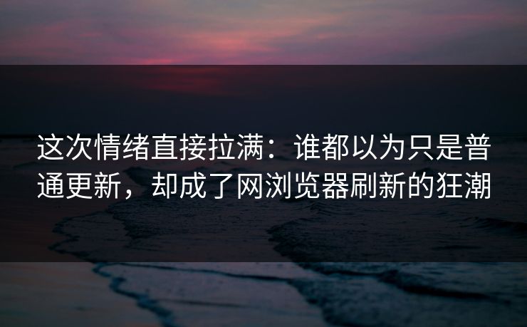 这次情绪直接拉满：谁都以为只是普通更新，却成了网浏览器刷新的狂潮