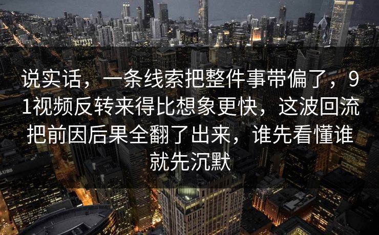 说实话，一条线索把整件事带偏了，91视频反转来得比想象更快，这波回流把前因后果全翻了出来，谁先看懂谁就先沉默