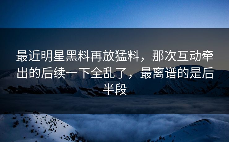 最近明星黑料再放猛料，那次互动牵出的后续一下全乱了，最离谱的是后半段