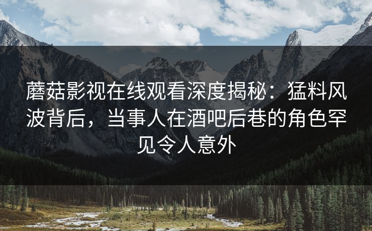 蘑菇影视在线观看深度揭秘：猛料风波背后，当事人在酒吧后巷的角色罕见令人意外