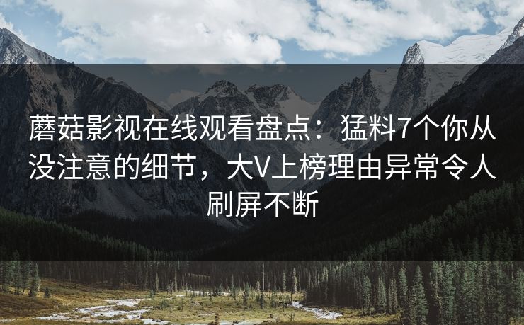 蘑菇影视在线观看盘点：猛料7个你从没注意的细节，大V上榜理由异常令人刷屏不断
