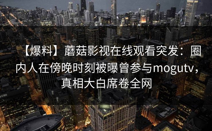 【爆料】蘑菇影视在线观看突发:圈内人在傍晚时刻被曝曾参与mogutv,真相大白席卷全网 【爆料】蘑菇影视在线观看突发:圈内人在傍晚时刻被曝曾参与mogutv,真相大白席卷全网
