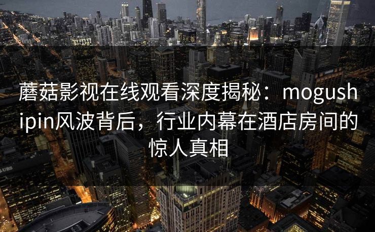 蘑菇影视在线观看深度揭秘:mogushipin风波背后,行业内幕在酒店房间的惊人真相 蘑菇影视在线观看深度揭秘:mogushipin风波背后,行业内幕在酒店房间的惊人真相