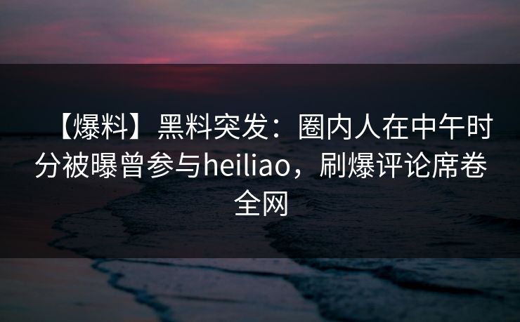 【爆料】黑料突发：圈内人在中午时分被曝曾参与heiliao，刷爆评论席卷全网