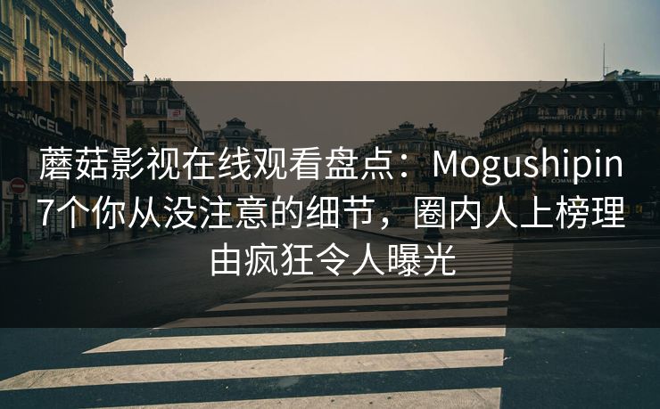 蘑菇影视在线观看盘点：Mogushipin7个你从没注意的细节，圈内人上榜理由疯狂令人曝光