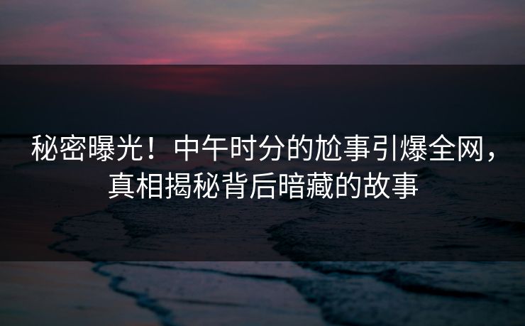 秘密曝光！中午时分的尬事引爆全网，真相揭秘背后暗藏的故事