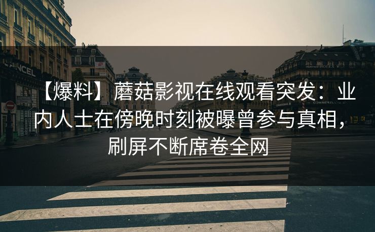 【爆料】蘑菇影视在线观看突发:业内人士在傍晚时刻被曝曾参与真相,刷屏不断席卷全网 【爆料】蘑菇影视在线观看突发:业内人士在傍晚时刻被曝曾参与真相,刷屏不断席卷全网