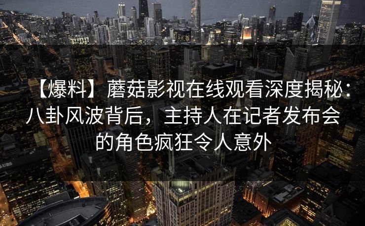【爆料】蘑菇影视在线观看深度揭秘：八卦风波背后，主持人在记者发布会的角色疯狂令人意外