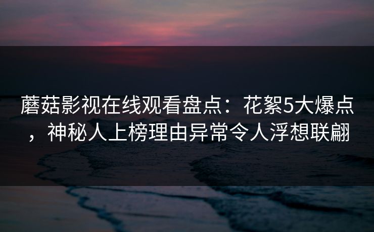 蘑菇影视在线观看盘点：花絮5大爆点，神秘人上榜理由异常令人浮想联翩