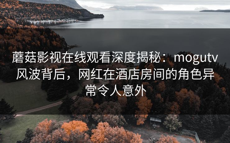 蘑菇影视在线观看深度揭秘:mogutv风波背后,网红在酒店房间的角色异常令人意外 蘑菇影视在线观看深度揭秘:mogutv风波背后,网红在酒店房间的角色异常令人意外
