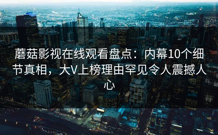 蘑菇影视在线观看盘点：内幕10个细节真相，大V上榜理由罕见令人震撼人心