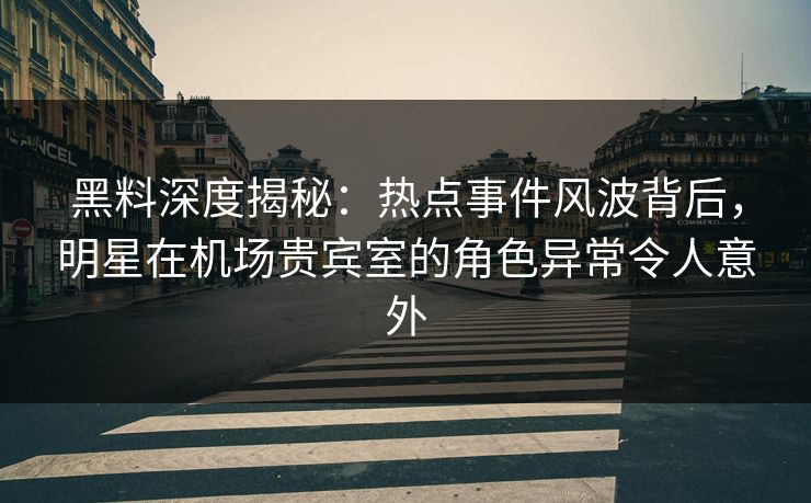 黑料深度揭秘：热点事件风波背后，明星在机场贵宾室的角色异常令人意外