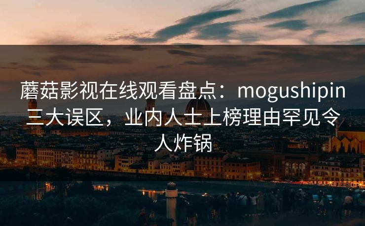 蘑菇影视在线观看盘点:mogushipin三大误区,业内人士上榜理由罕见令人炸锅 蘑菇影视在线观看盘点:mogushipin三大误区,业内人士上榜理由罕见令人炸锅