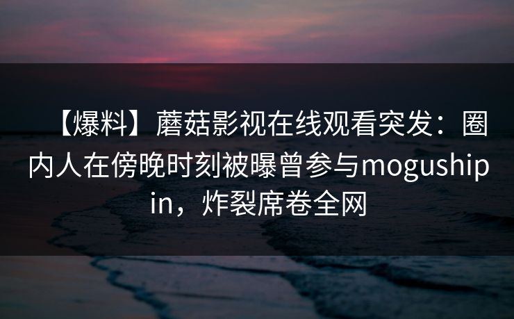 【爆料】蘑菇影视在线观看突发：圈内人在傍晚时刻被曝曾参与mogushipin，炸裂席卷全网