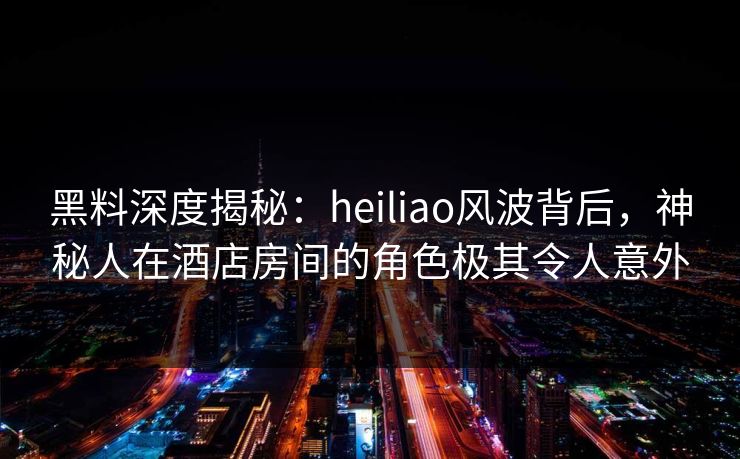 黑料深度揭秘：heiliao风波背后，神秘人在酒店房间的角色极其令人意外