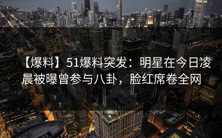 【爆料】51爆料突发：明星在今日凌晨被曝曾参与八卦，脸红席卷全网