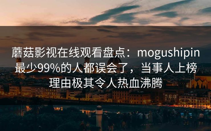 蘑菇影视在线观看盘点:mogushipin最少99%的人都误会了,当事人上榜理由极其令人热血沸腾 蘑菇影视在线观看盘点:mogushipin最少99%的人都误会了,当事人上榜理由极其令人热血沸腾