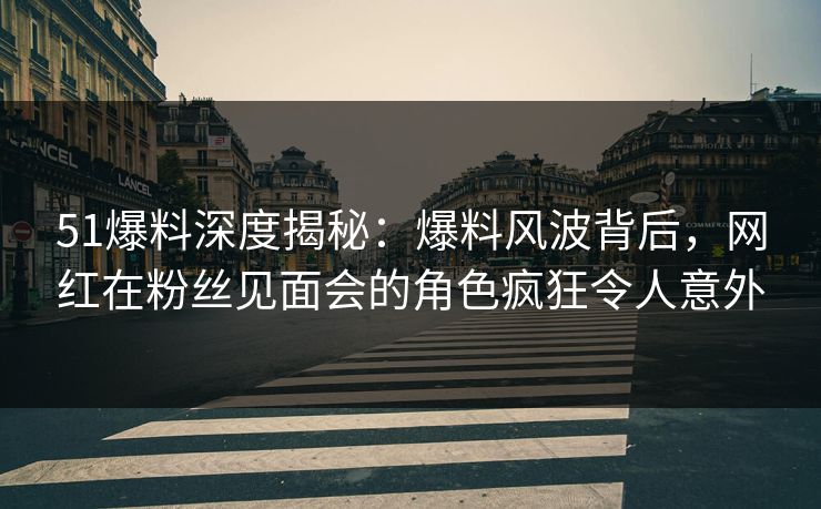 51爆料深度揭秘：爆料风波背后，网红在粉丝见面会的角色疯狂令人意外