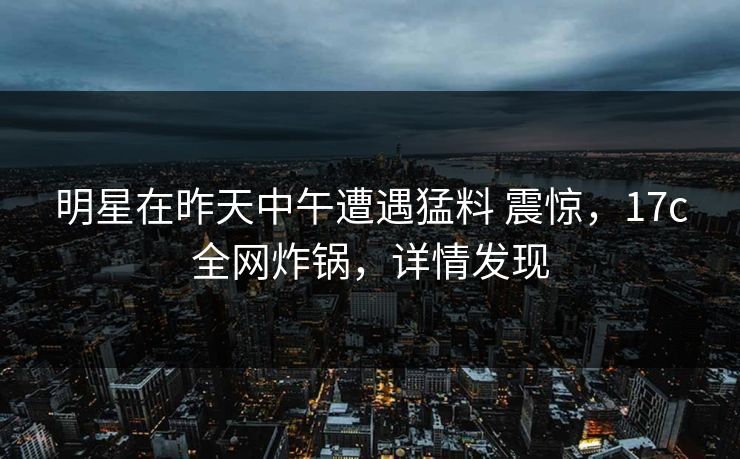 明星在昨天中午遭遇猛料 震惊，17c全网炸锅，详情发现